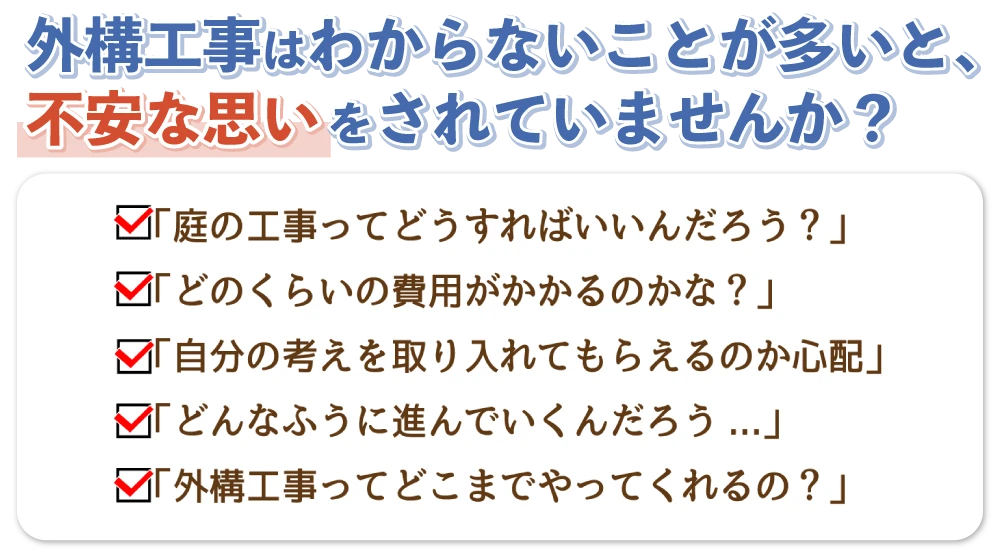外構工事はわからないことが多いと、不安な思いをされていませんか？「庭の工事ってもどうすればいいんだろう？」どのくらいの費用がかかるのかな？」「自分の考えが取り入れてもらえるのか心配」「どんなふうに進んでいくんだろう...」「外構工事ってどこまでやってくれるの？」