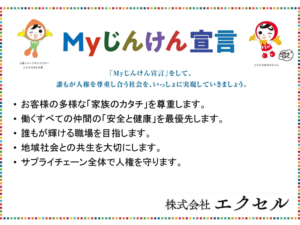 Myじんけん宣言
・お客様の多様な「家族のカタチ」を尊重します。•働くすべての仲間の「安全と健康」を最優先します。•誰もが輝ける職場を目指します。•地域社会との共生を大切にします。•サプライチェーン全体で人権を守ります。